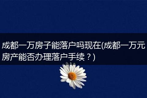 成都一万房子能落户吗现在(成都一万元房产能否办理落户手续?)
