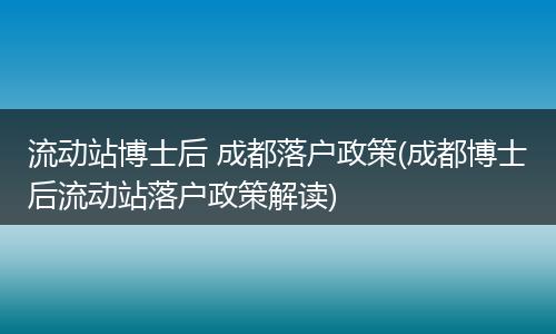 流动站博士后 成都落户政策(成都博士后流动站落户政策解读)
