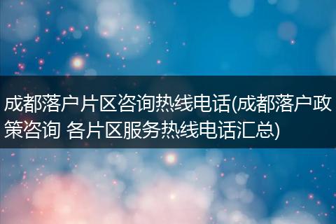 成都落户片区咨询热线电话(成都落户政策咨询 各片区服务热线电话汇总)