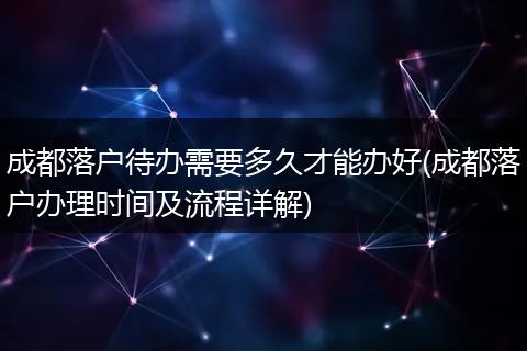 成都落户待办需要多久才能办好(成都落户办理时间及流程详解)