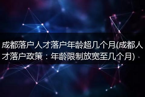 成都落户人才落户年龄超几个月(成都人才落户政策：年龄限制放宽至几个月)