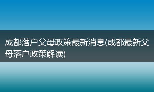 成都落户父母政策最新消息(成都最新父母落户政策解读)