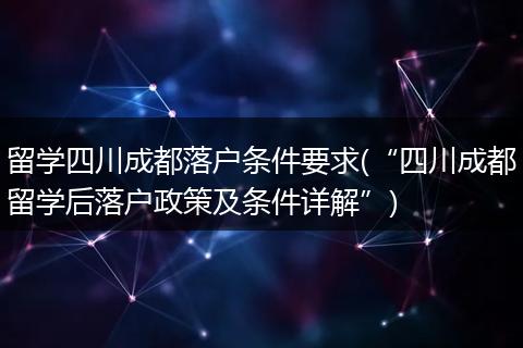留学四川成都落户条件要求(“四川成都留学后落户政策及条件详解”)