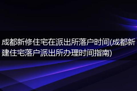 成都新修住宅在派出所落户时间(成都新建住宅落户派出所办理时间指南)