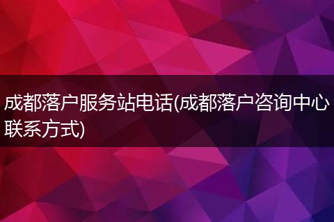 成都落户服务站电话(成都落户咨询中心联系方式)