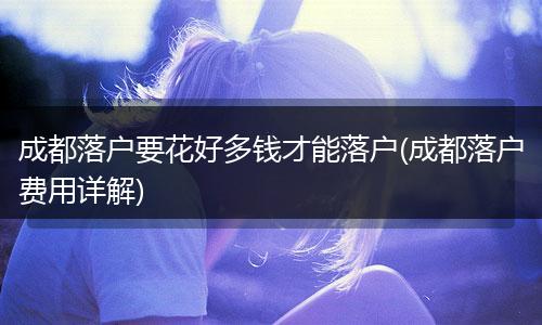 成都落户要花好多钱才能落户(成都落户费用详解)