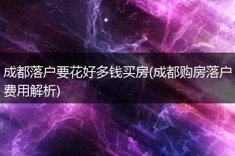 成都落户要花好多钱买房(成都购房落户费用解析)