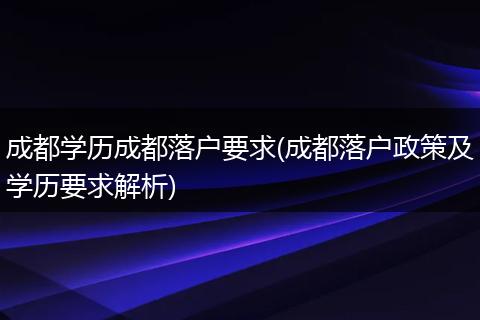 成都学历成都落户要求(成都落户政策及学历要求解析)