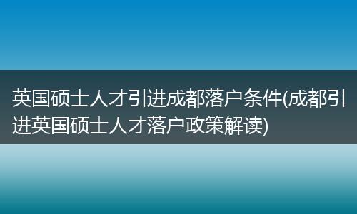 英国硕士人才引进成都落户条件(成都引进英国硕士人才落户政策解读)