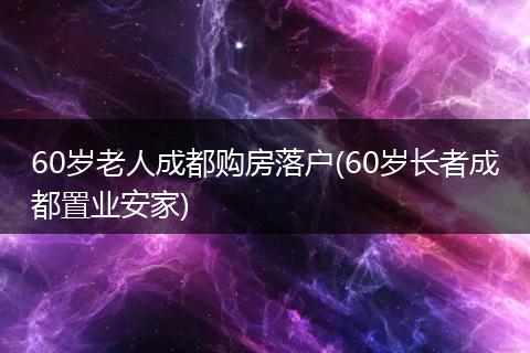 60岁老人成都购房落户(60岁长者成都置业安家)
