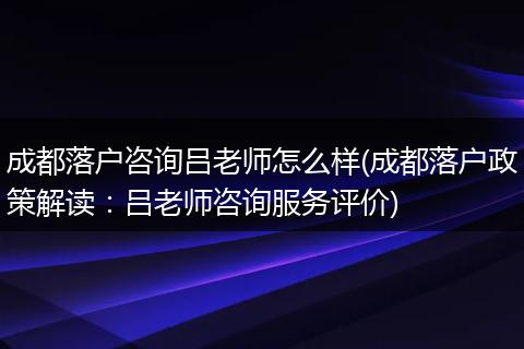 成都落户咨询吕老师怎么样(成都落户政策解读：吕老师咨询服务评价)