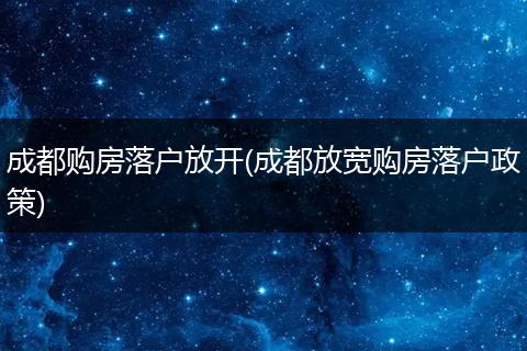 成都购房落户放开(成都放宽购房落户政策)