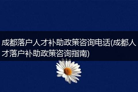 成都落户人才补助政策咨询电话(成都人才落户补助政策咨询指南)