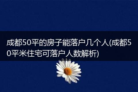 成都50平的房子能落户几个人(成都50平米住宅可落户人数解析)