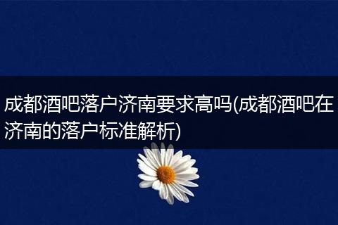 成都酒吧落户济南要求高吗(成都酒吧在济南的落户标准解析)