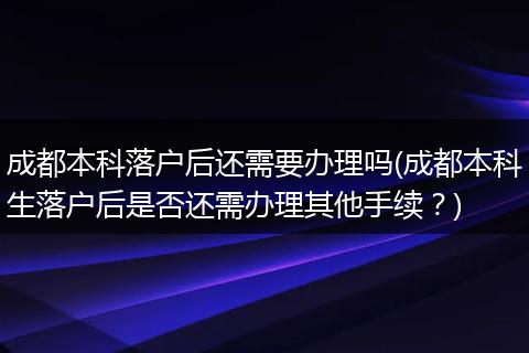 成都本科落户后还需要办理吗(成都本科生落户后是否还需办理其他手续？)