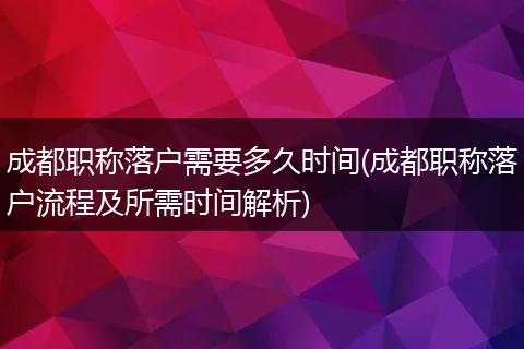 成都职称落户需要多久时间(成都职称落户流程及所需时间解析)