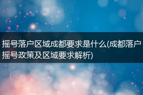 摇号落户区域成都要求是什么(成都落户摇号政策及区域要求解析)