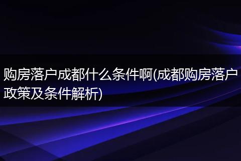 购房落户成都什么条件啊(成都购房落户政策及条件解析)