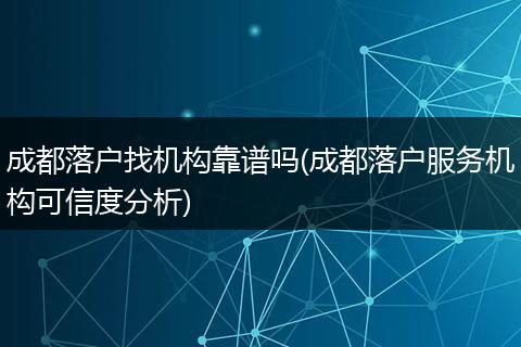 成都落户找机构靠谱吗(成都落户服务机构可信度分析)