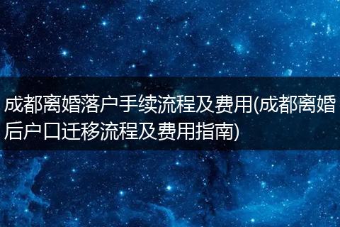 成都离婚落户手续流程及费用(成都离婚后户口迁移流程及费用指南)