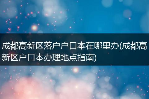 成都高新区落户户口本在哪里办(成都高新区户口本办理地点指南)