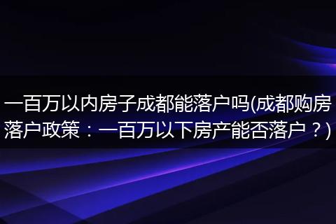 一百万以内房子成都能落户吗(成都购房落户政策:一百万以下房产能否落户?)