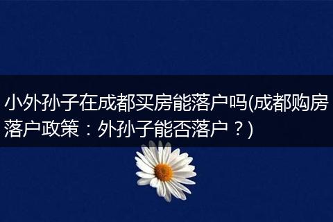 小外孙子在成都买房能落户吗(成都购房落户政策：外孙子能否落户？)