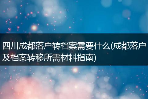 四川成都落户转档案需要什么(成都落户及档案转移所需材料指南)