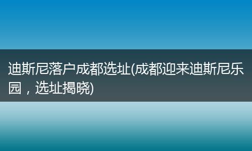 迪斯尼落户成都选址(成都迎来迪斯尼乐园，选址揭晓)