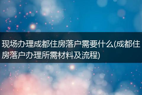 现场办理成都住房落户需要什么(成都住房落户办理所需材料及流程)