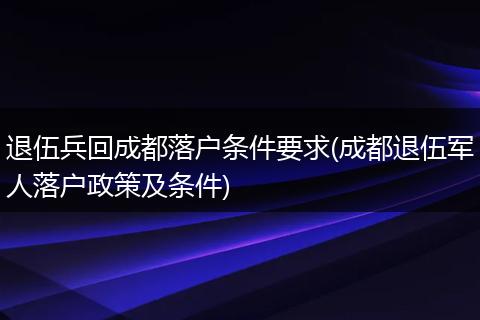 退伍兵回成都落户条件要求(成都退伍军人落户政策及条件)