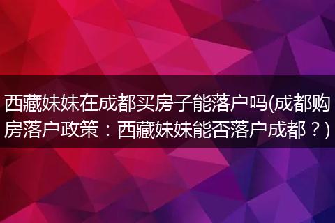 西藏妹妹在成都买房子能落户吗(成都购房落户政策：西藏妹妹能否落户成都？)