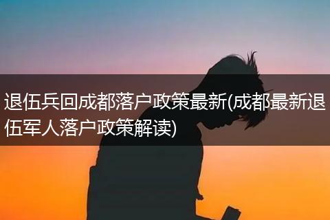 退伍兵回成都落户政策最新(成都最新退伍军人落户政策解读)