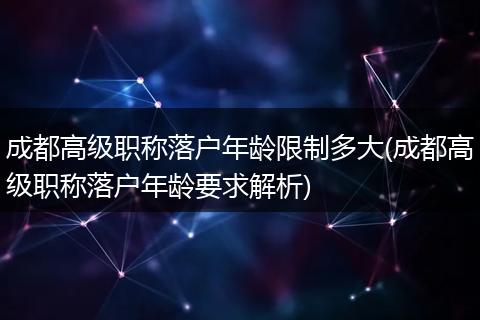 成都高级职称落户年龄限制多大(成都高级职称落户年龄要求解析)