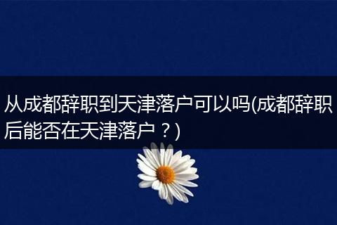 从成都辞职到天津落户可以吗(成都辞职后能否在天津落户？)