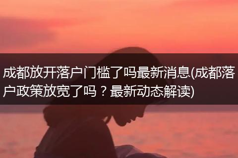 成都放开落户门槛了吗最新消息(成都落户政策放宽了吗？最新动态解读)