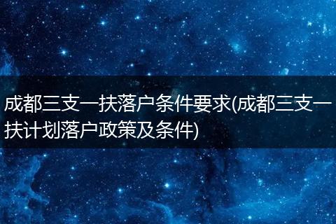 成都三支一扶落户条件要求(成都三支一扶计划落户政策及条件)