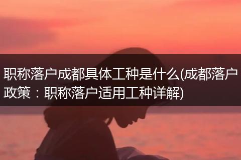 职称落户成都具体工种是什么(成都落户政策:职称落户适用工种详解)