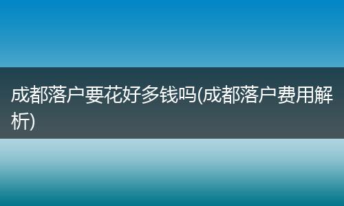 成都落户要花好多钱吗(成都落户费用解析)