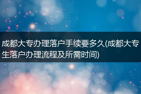 成都大专办理落户手续要多久(成都大专生落户办理流程及所需时间)