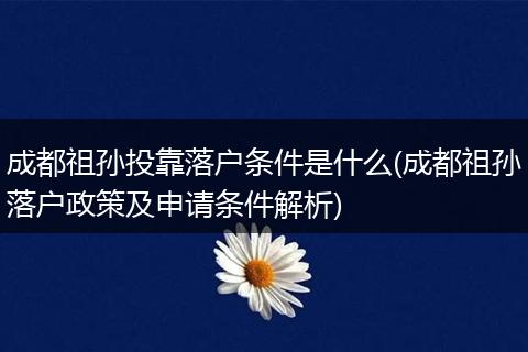 成都祖孙投靠落户条件是什么(成都祖孙落户政策及申请条件解析)