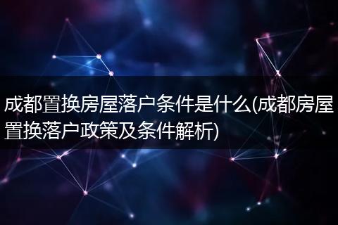 成都置换房屋落户条件是什么(成都房屋置换落户政策及条件解析)