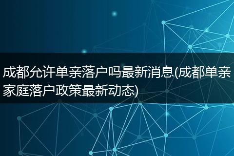 成都允许单亲落户吗最新消息(成都单亲家庭落户政策最新动态)
