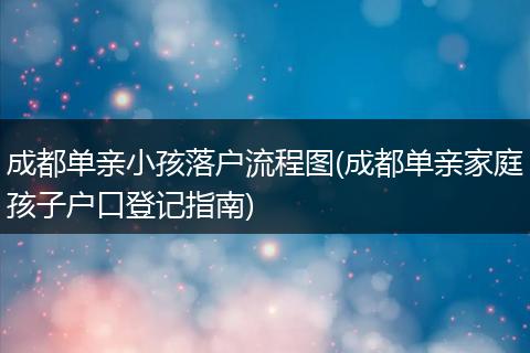 成都单亲小孩落户流程图(成都单亲家庭孩子户口登记指南)