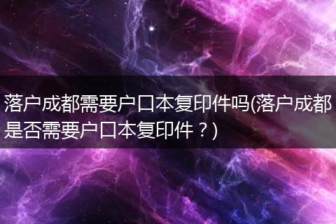 落户成都需要户口本复印件吗(落户成都是否需要户口本复印件？)