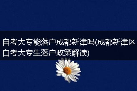自考大专能落户成都新津吗(成都新津区自考大专生落户政策解读)