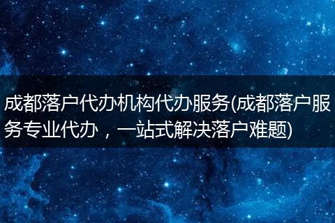 成都落户代办机构代办服务(成都落户服务专业代办，一站式解决落户难题)