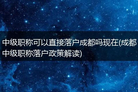 中级职称可以直接落户成都吗现在(成都中级职称落户政策解读)