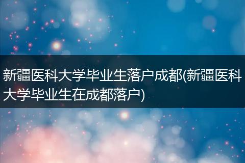 新疆医科大学毕业生落户成都(新疆医科大学毕业生在成都落户)